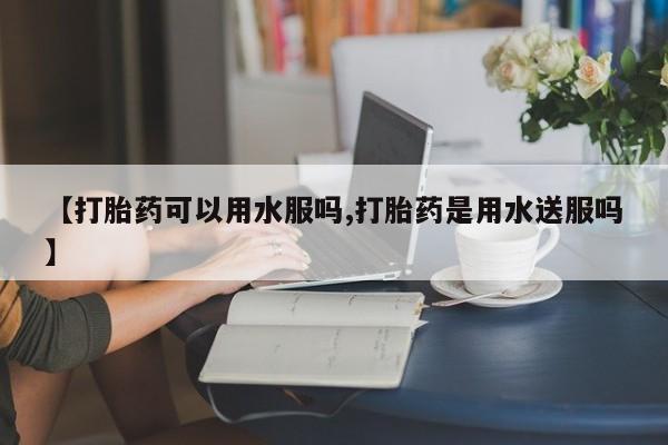 堕胎药购买联系【打胎药可以用水服吗,打胎药是用水送服吗】