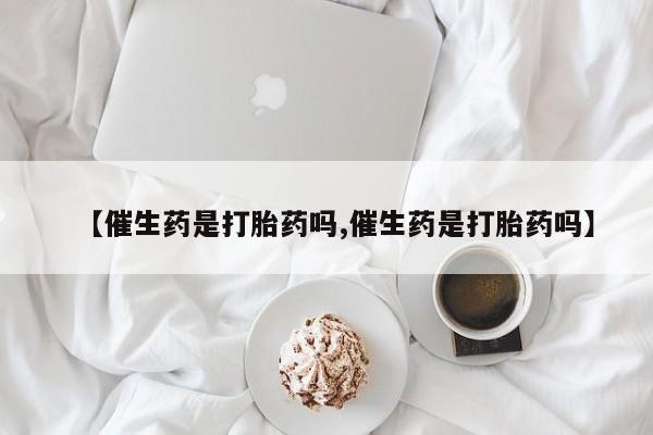堕胎药购买联系【催生药是打胎药吗,催生药是打胎药吗】
