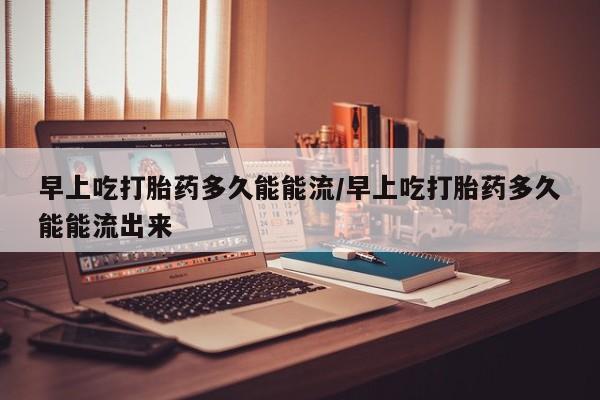 堕胎药购买联系早上吃打胎药多久能能流/早上吃打胎药多久能能流出来