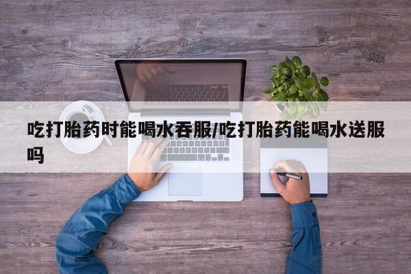 堕胎药购买联系吃打胎药时能喝水吞服/吃打胎药能喝水送服吗