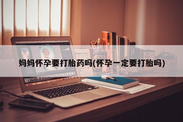 堕胎药购买联系妈妈怀孕要打胎药吗(怀孕一定要打胎吗)