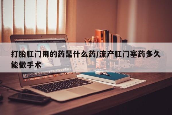 堕胎药购买联系打胎肛门用的药是什么药/流产肛门塞药多久能做手术