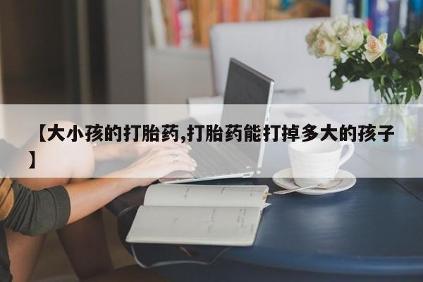 堕胎药购买联系【大小孩的打胎药,打胎药能打掉多大的孩子】
