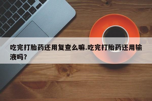 堕胎药购买联系吃完打胎药还用复查么嘛.吃完打胎药还用输液吗？
