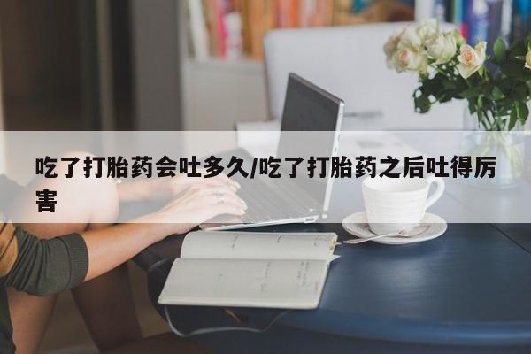 堕胎药购买联系吃了打胎药会吐多久/吃了打胎药之后吐得厉害
