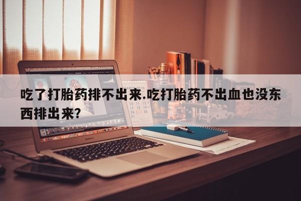 堕胎药购买联系吃了打胎药排不出来.吃打胎药不出血也没东西排出来？