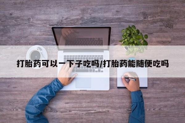堕胎药购买联系打胎药可以一下子吃吗/打胎药能随便吃吗