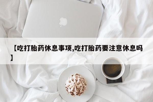 堕胎药购买联系【吃打胎药休息事项,吃打胎药要注意休息吗】