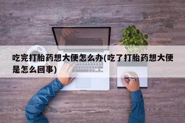 堕胎药购买联系吃完打胎药想大便怎么办(吃了打胎药想大便是怎么回事)