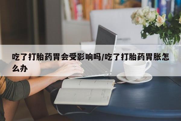 堕胎药购买联系吃了打胎药胃会受影响吗/吃了打胎药胃胀怎么办