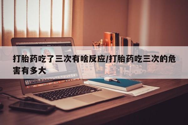 堕胎药购买联系打胎药吃了三次有啥反应/打胎药吃三次的危害有多大