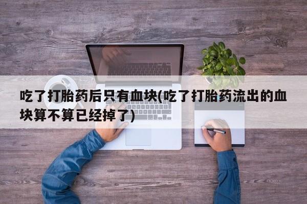 堕胎药购买联系吃了打胎药后只有血块(吃了打胎药流出的血块算不算已经掉了)
