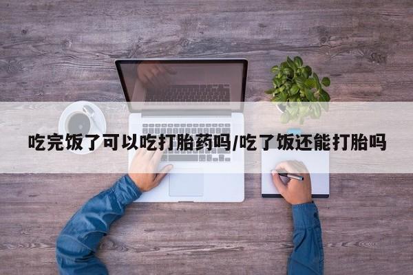 堕胎药购买联系吃完饭了可以吃打胎药吗/吃了饭还能打胎吗