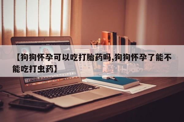 堕胎药购买联系【狗狗怀孕可以吃打胎药吗,狗狗怀孕了能不能吃打虫药】
