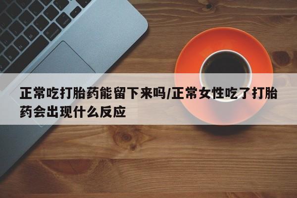 堕胎药购买联系正常吃打胎药能留下来吗/正常女性吃了打胎药会出现什么反应