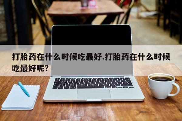 堕胎药购买联系打胎药在什么时候吃最好.打胎药在什么时候吃最好呢？