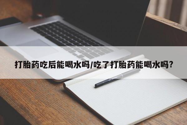 堕胎药购买联系打胎药吃后能喝水吗/吃了打胎药能喝水吗?