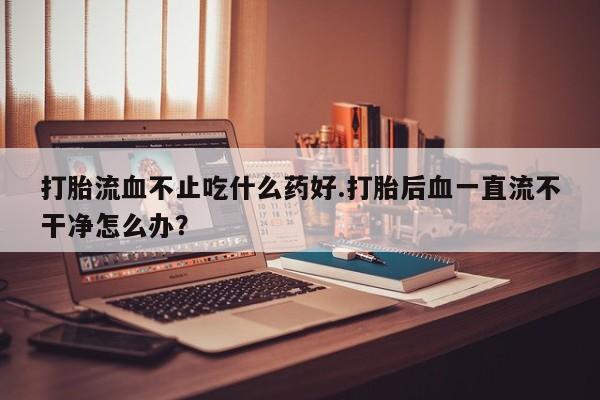 堕胎药购买联系打胎流血不止吃什么药好.打胎后血一直流不干净怎么办？
