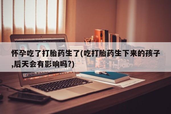 堕胎药购买联系怀孕吃了打胎药生了(吃打胎药生下来的孩子,后天会有影响吗?)