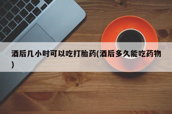 堕胎药购买联系酒后几小时可以吃打胎药(酒后多久能吃药物)