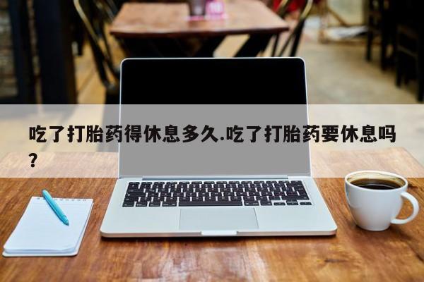 堕胎药购买联系吃了打胎药得休息多久.吃了打胎药要休息吗？