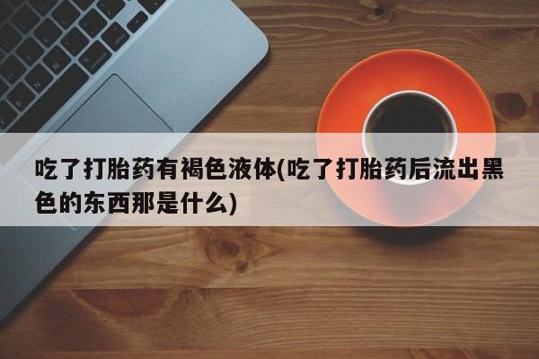 堕胎药购买联系吃了打胎药有褐色液体(吃了打胎药后流出黑色的东西那是什么)