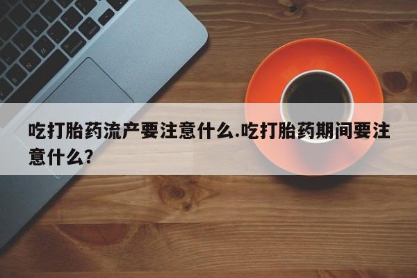 堕胎药购买联系吃打胎药流产要注意什么.吃打胎药期间要注意什么？