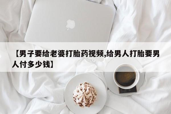 堕胎药购买联系【男子要给老婆打胎药视频,给男人打胎要男人付多少钱】
