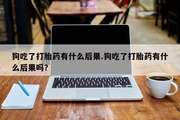 堕胎药购买联系狗吃了打胎药有什么后果.狗吃了打胎药有什么后果吗？