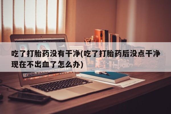 堕胎药购买联系吃了打胎药没有干净(吃了打胎药后没点干净现在不出血了怎么办)