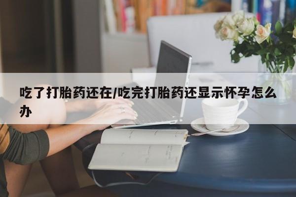 堕胎药购买联系吃了打胎药还在/吃完打胎药还显示怀孕怎么办