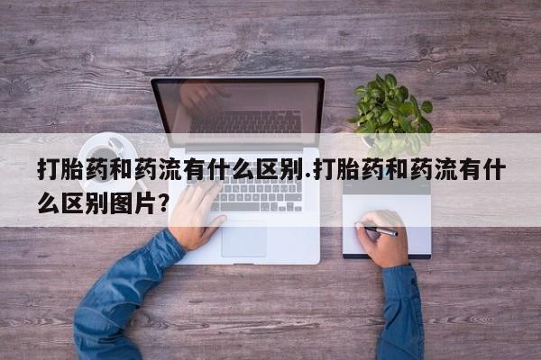 堕胎药购买联系打胎药和药流有什么区别.打胎药和药流有什么区别图片？