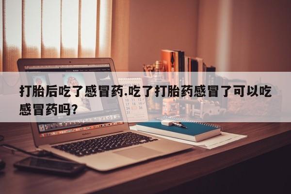 堕胎药购买联系打胎后吃了感冒药.吃了打胎药感冒了可以吃感冒药吗？