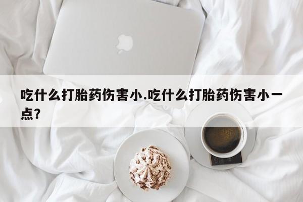 堕胎药购买联系吃什么打胎药伤害小.吃什么打胎药伤害小一点？