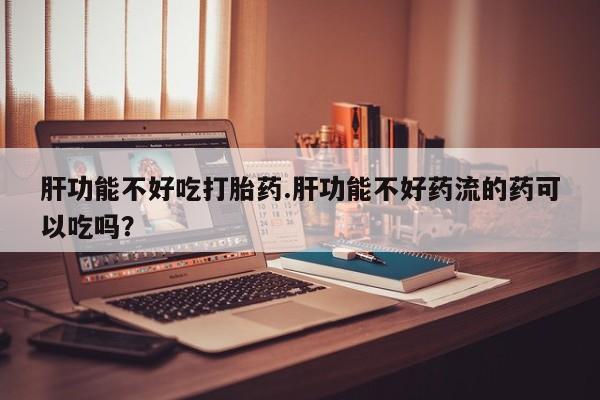 堕胎药购买联系肝功能不好吃打胎药.肝功能不好药流的药可以吃吗？