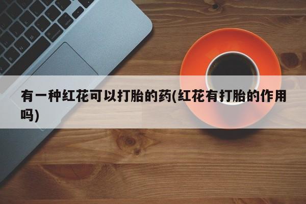 堕胎药购买联系有一种红花可以打胎的药(红花有打胎的作用吗)