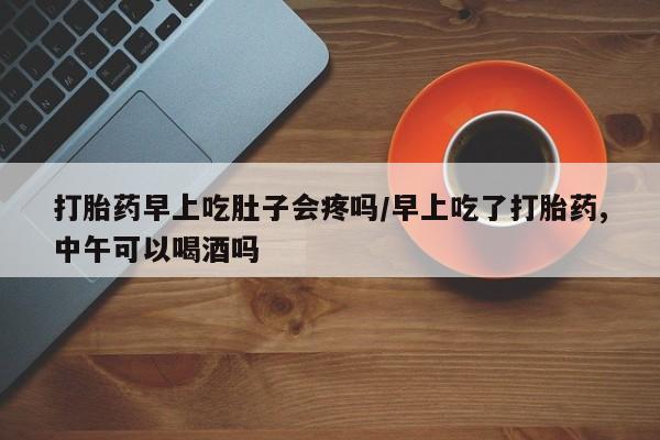 堕胎药购买联系打胎药早上吃肚子会疼吗/早上吃了打胎药,中午可以喝酒吗