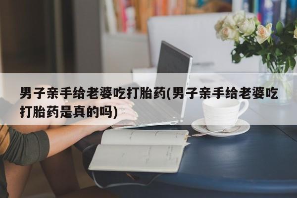 堕胎药购买联系男子亲手给老婆吃打胎药(男子亲手给老婆吃打胎药是真的吗)