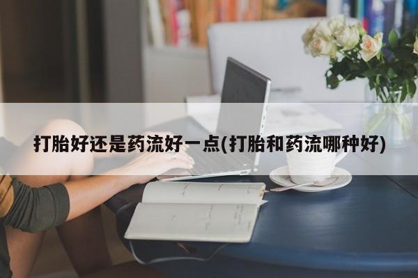 堕胎药购买联系打胎好还是药流好一点(打胎和药流哪种好)