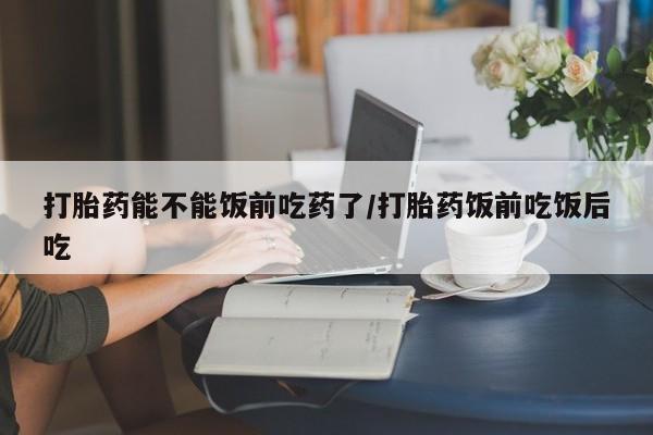 堕胎药购买联系打胎药能不能饭前吃药了/打胎药饭前吃饭后吃