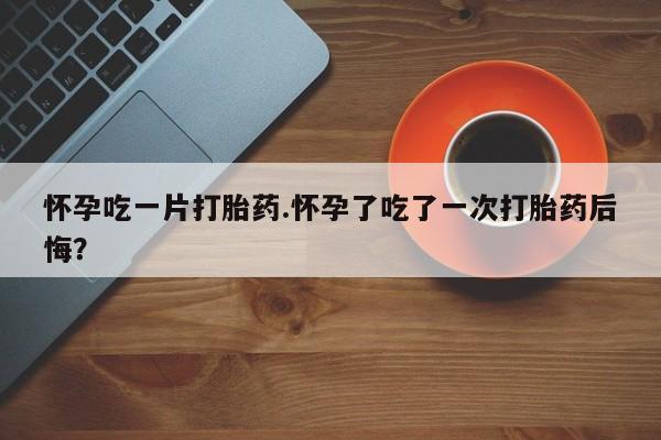 堕胎药购买联系怀孕吃一片打胎药.怀孕了吃了一次打胎药后悔？