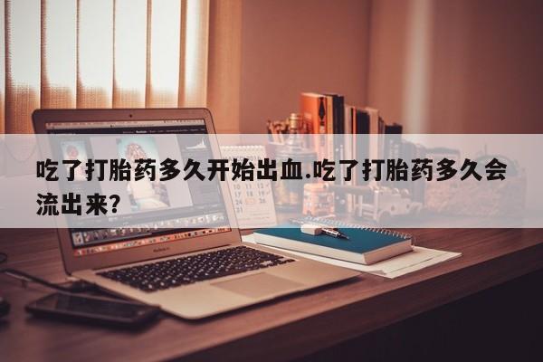 堕胎药购买联系吃了打胎药多久开始出血.吃了打胎药多久会流出来？