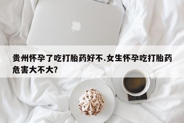 堕胎药购买联系贵州怀孕了吃打胎药好不.女生怀孕吃打胎药危害大不大？