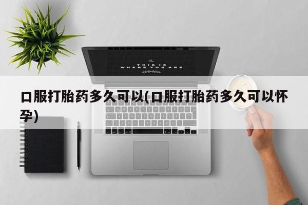 堕胎药购买联系口服打胎药多久可以(口服打胎药多久可以怀孕)