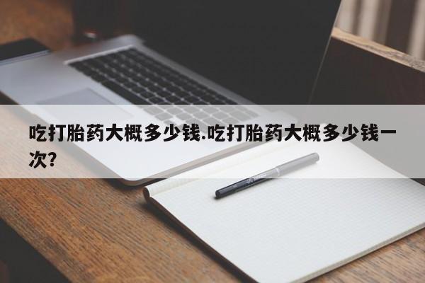 堕胎药购买联系吃打胎药大概多少钱.吃打胎药大概多少钱一次？