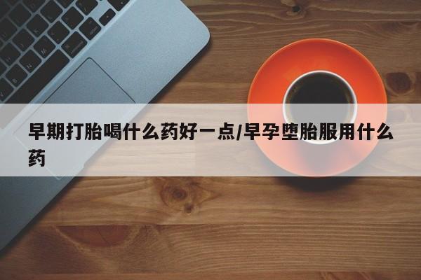 堕胎药购买联系早期打胎喝什么药好一点/早孕堕胎服用什么药