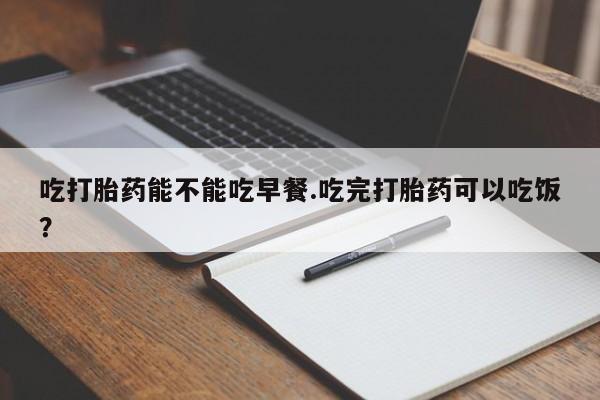 堕胎药购买联系吃打胎药能不能吃早餐.吃完打胎药可以吃饭？