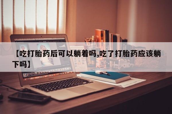 堕胎药购买联系【吃打胎药后可以躺着吗,吃了打胎药应该躺下吗】