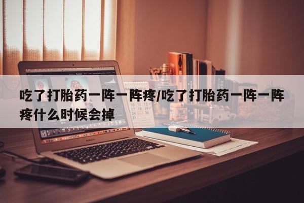 堕胎药购买联系吃了打胎药一阵一阵疼/吃了打胎药一阵一阵疼什么时候会掉