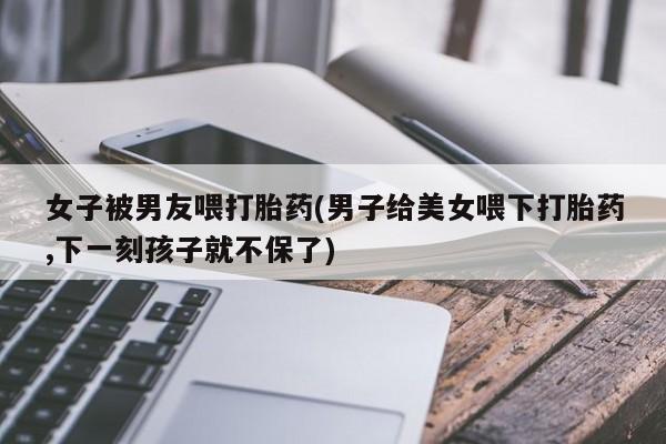 堕胎药购买联系女子被男友喂打胎药(男子给美女喂下打胎药,下一刻孩子就不保了)